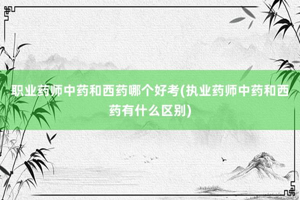 职业药师中药和西药哪个好考(执业药师中药和西药有什么区别)