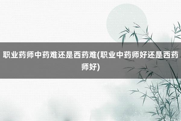 职业药师中药难还是西药难(职业中药师好还是西药师好)
