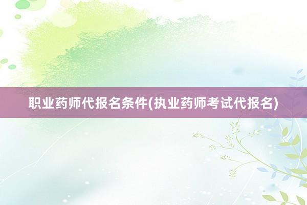 职业药师代报名条件(执业药师考试代报名)