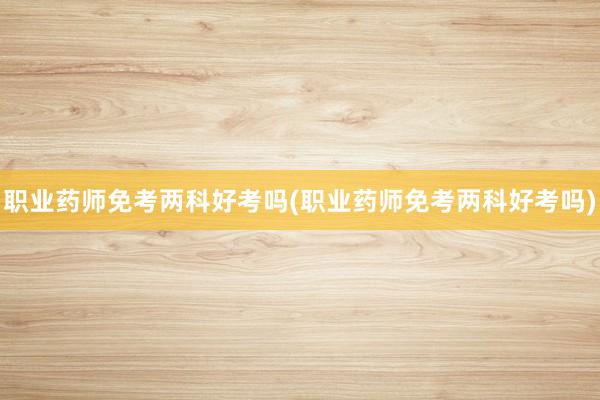 职业药师免考两科好考吗(职业药师免考两科好考吗)