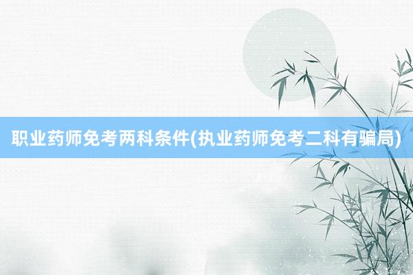 职业药师免考两科条件(执业药师免考二科有骗局)