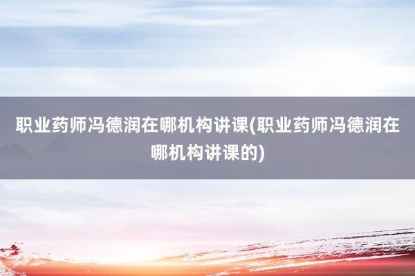 职业药师冯德润在哪机构讲课(职业药师冯德
