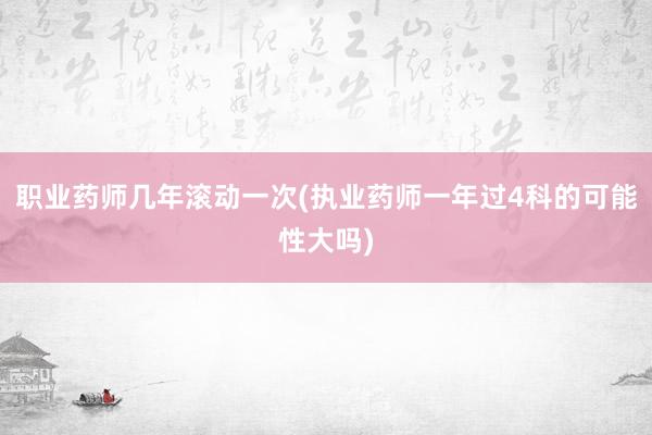 职业药师几年滚动一次(执业药师一年过4科的可能性大吗)