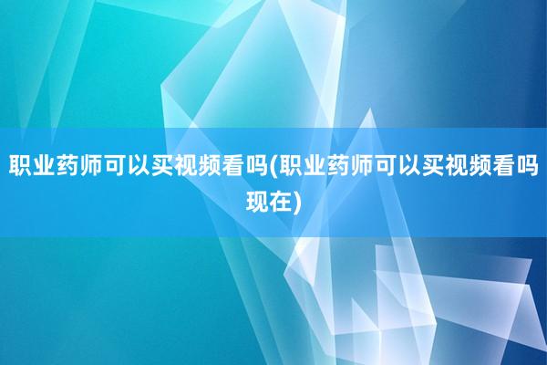 职业药师可以买视频看吗(职业药师可以买视频看吗现在)