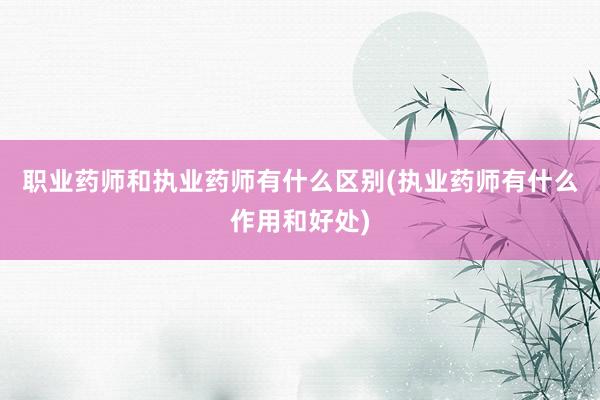 职业药师和执业药师有什么区别(执业药师有
