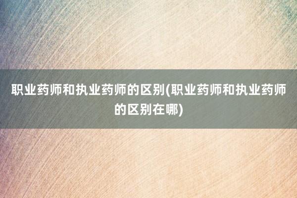 职业药师和执业药师的区别(职业药师和执业药师的区别在哪)