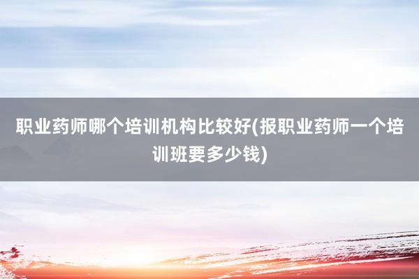 职业药师哪个培训机构比较好(报职业药师一