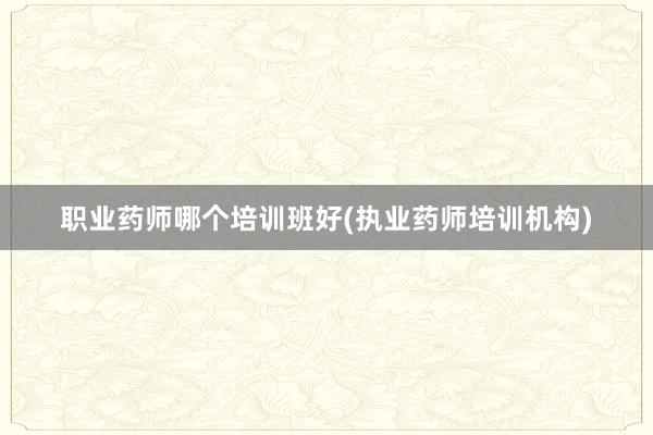 职业药师哪个培训班好(执业药师培训机构)