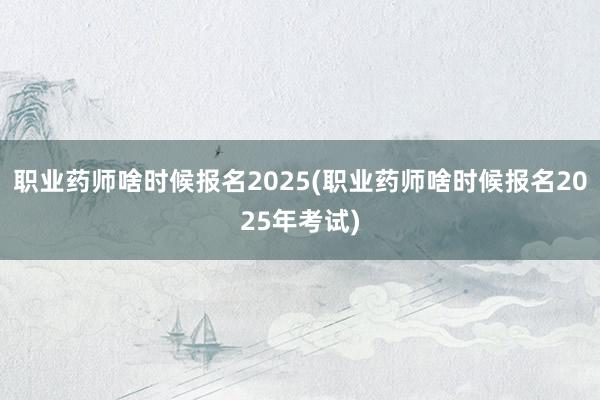 职业药师啥时候报名2025(职业药师啥时候报名2025年考试)