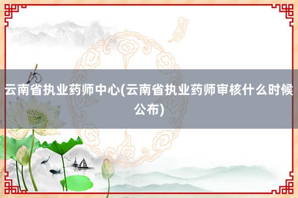 云南省执业药师中心(云南省执业药师审核什么时候公布)