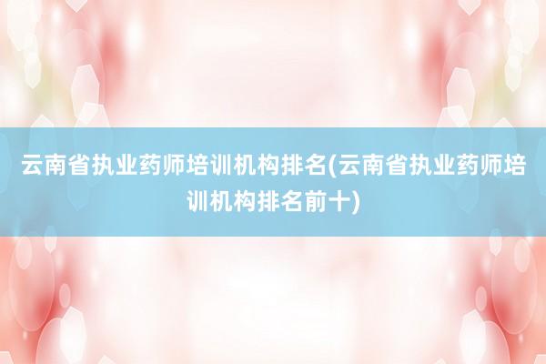 云南省执业药师培训机构排名(云南省执业药师培训机构排名前十)
