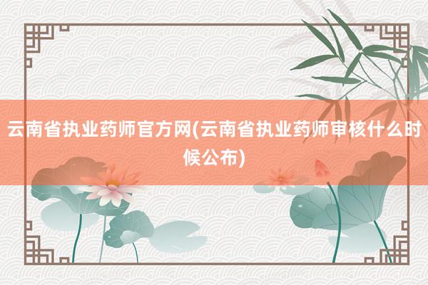 云南省执业药师官方网(云南省执业药师审核什么时候公布)