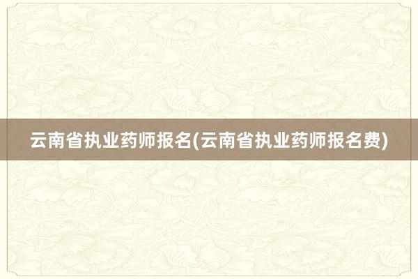 云南省执业药师报名(云南省执业药师报名费)