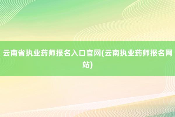 云南省执业药师报名入口官网(云南执业药师报名网站)