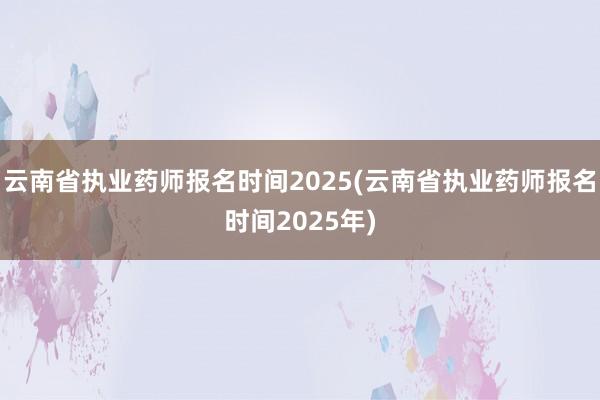 云南省执业药师报名时间2025(云南省执业药师报名时间2025年)