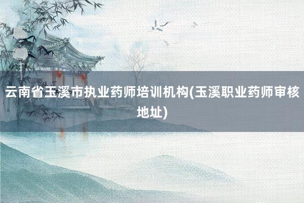 云南省玉溪市执业药师培训机构(玉溪职业药师审核地址)