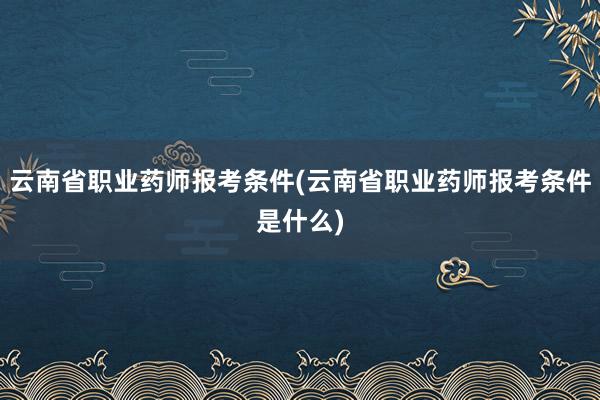 云南省职业药师报考条件(云南省职业药师报考条件是什么)