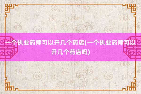 一个执业药师可以开几个药店(一个执业药师可以开几个药店吗)