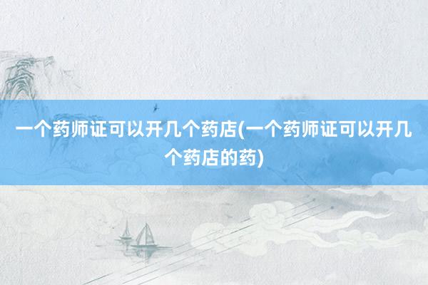 一个药师证可以开几个药店(一个药师证可以开几个药店的药)