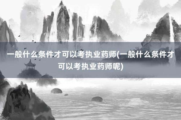 一般什么条件才可以考执业药师(一般什么条件才可以考执业药师呢)
