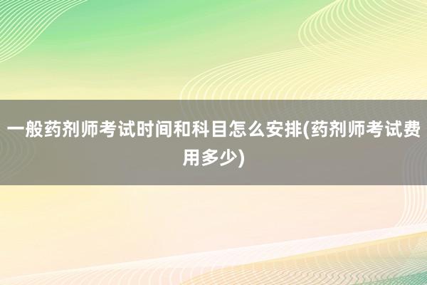 一般药剂师考试时间和科目怎么安排(药剂师考试费用多少)
