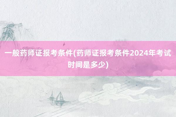 一般药师证报考条件(药师证报考条件2024年考试时间是多少)