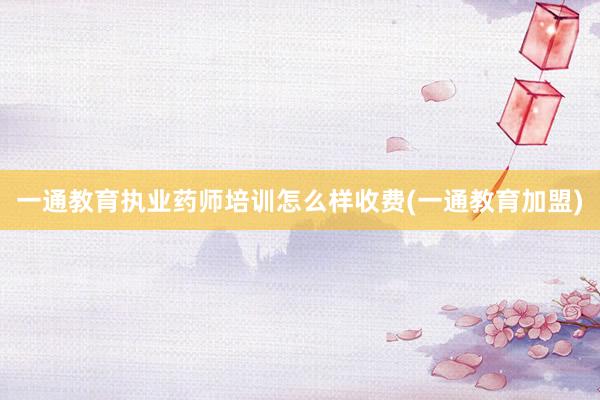 一通教育执业药师培训怎么样收费(一通教育加盟)