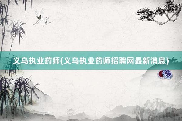 义乌执业药师(义乌执业药师招聘网最新消息)