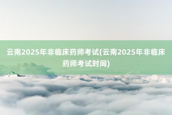 云南2025年非临床药师考试(云南2025年非临床药师考试时间)