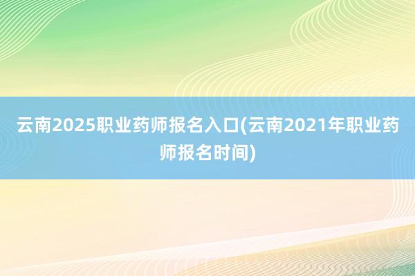 云南2025职业药师报名入口(云南2021年职业药师报名时间)