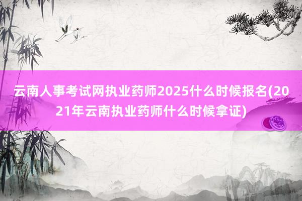 云南人事考试网执业药师2025什么时候报名(2021年云南执业药师什么时候拿证)