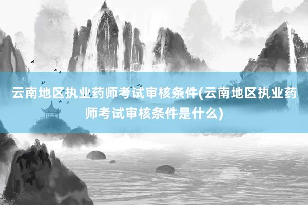 云南地区执业药师考试审核条件(云南地区执业药师考试审核条件是什么)