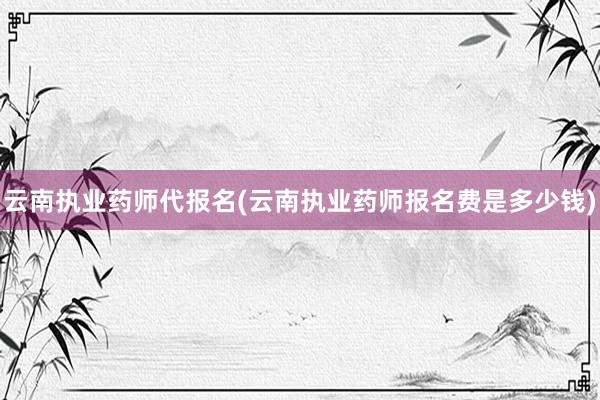 云南执业药师代报名(云南执业药师报名费是