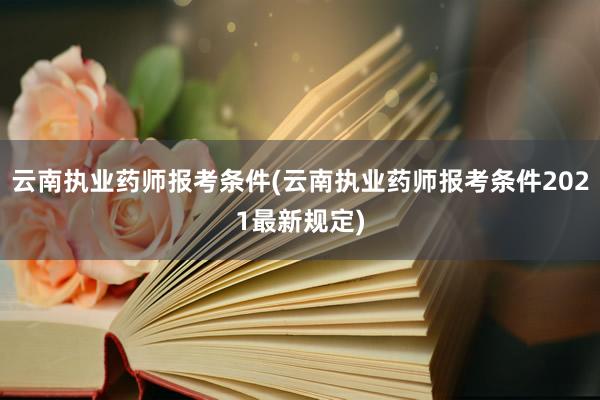 云南执业药师报考条件(云南执业药师报考条件2021最新规定)
