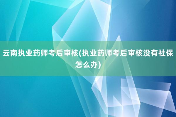 云南执业药师考后审核(执业药师考后审核没有社保怎么办)