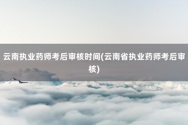 云南执业药师考后审核时间(云南省执业药师考后审核)