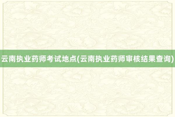 云南执业药师考试地点(云南执业药师审核结果查询)