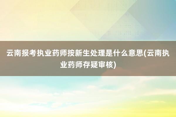 云南报考执业药师按新生处理是什么意思(云南执业药师存疑审核)