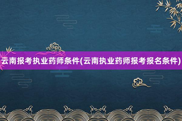 云南报考执业药师条件(云南执业药师报考报名条件)