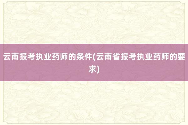 云南报考执业药师的条件(云南省报考执业药师的要求)
