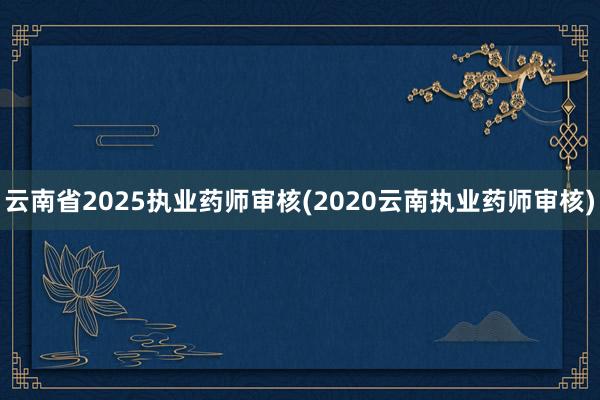 云南省2025执业药师审核(2020云南执业药师审核)
