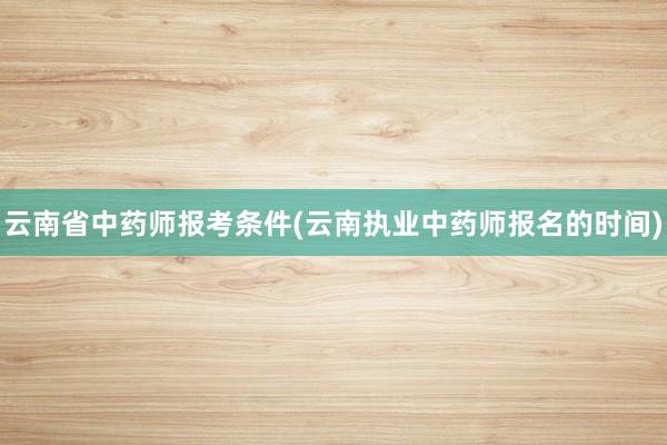 云南省中药师报考条件(云南执业中药师报名的时间)