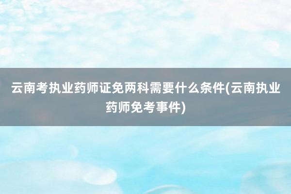 云南考执业药师证免两科需要什么条件(云南执业药师免考事件)