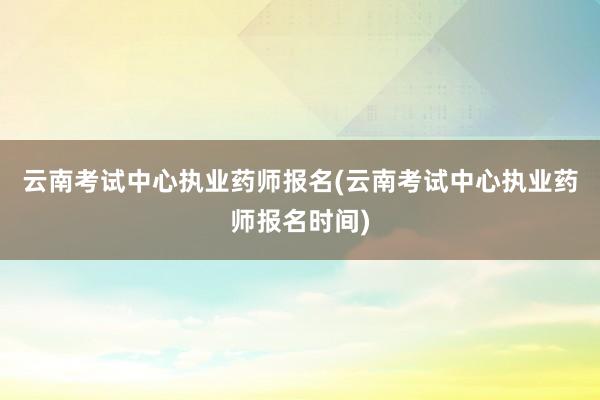 云南考试中心执业药师报名(云南考试中心执业药师报名时间)