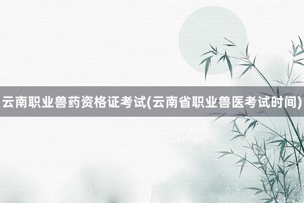 云南职业兽药资格证考试(云南省职业兽医考试时间)