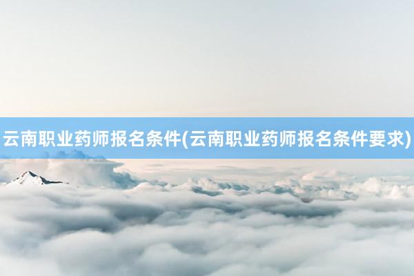 云南职业药师报名条件(云南职业药师报名条件要求)