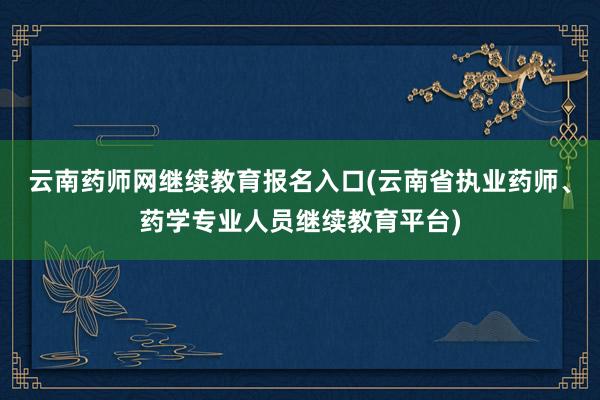 云南药师网继续教育报名入口(云南省执业药师、药学专业人员继续教育平台)