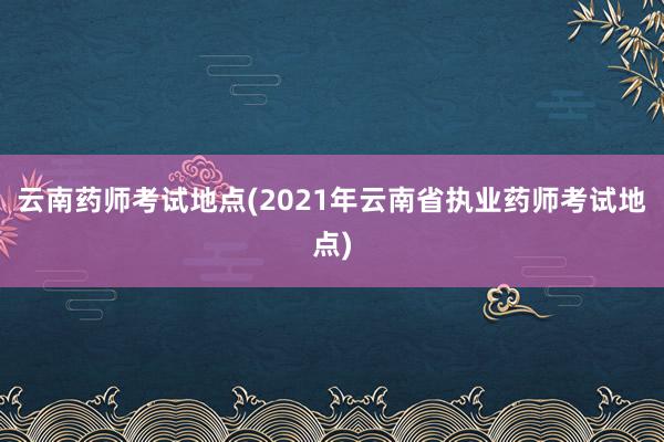 云南药师考试地点(2021年云南省执业药师考试地点)