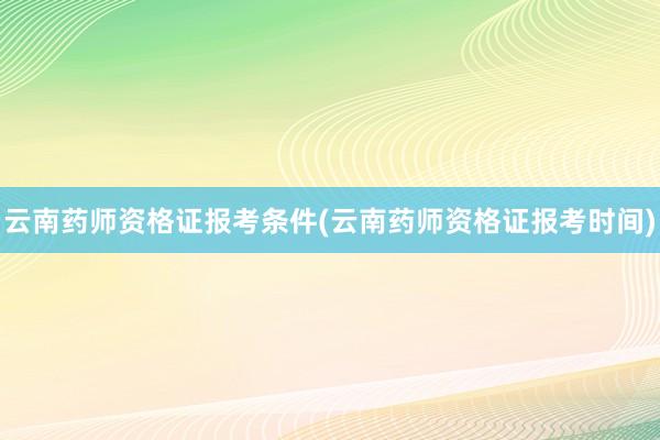 云南药师资格证报考条件(云南药师资格证报考时间)