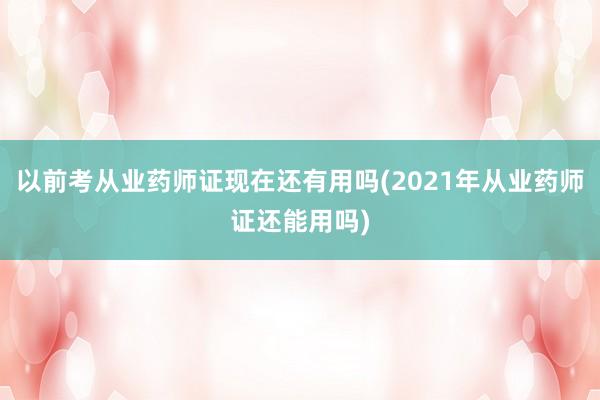 以前考从业药师证现在还有用吗(2021年从业药师证还能用吗)